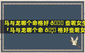 马与龙哪个命格好 🐒 些呢女生「马与龙哪个命 🦟 格好些呢女生名字」